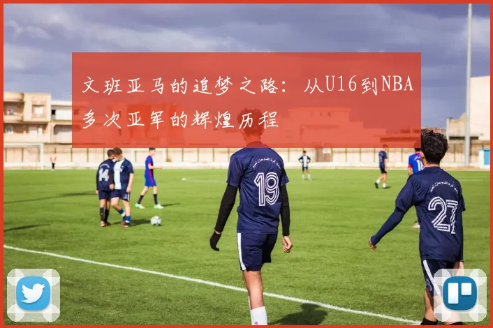 文班亚马的追梦之路：从U16到NBA多次亚军的辉煌历程