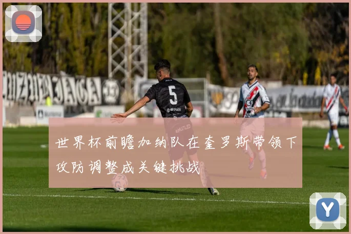 世界杯前瞻加纳队在奎罗斯带领下攻防调整成关键挑战