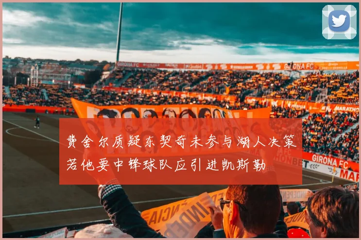 费舍尔质疑东契奇未参与湖人决策若他要中锋球队应引进凯斯勒