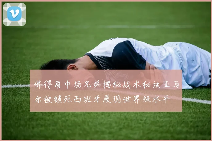 佛得角中场兄弟揭秘战术秘诀亚马尔被锁死西班牙展现世界级水平