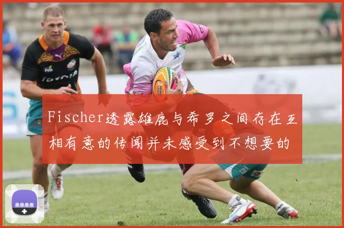 Fischer透露雄鹿与希罗之间存在互相有意的传闻并未感受到不想要的迹象