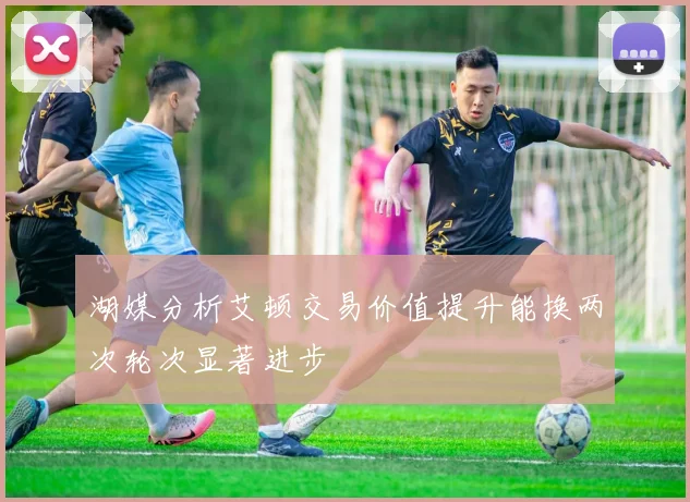 湖媒分析艾顿交易价值提升能换两次轮次显著进步