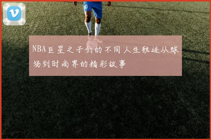 NBA巨星之子们的不同人生轨迹从球场到时尚界的精彩故事