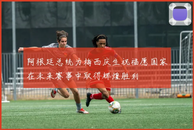 阿根廷总统为梅西庆生祝福愿国家在未来赛事中取得辉煌胜利
