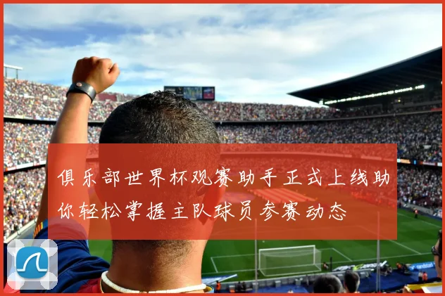 俱乐部世界杯观赛助手正式上线助你轻松掌握主队球员参赛动态