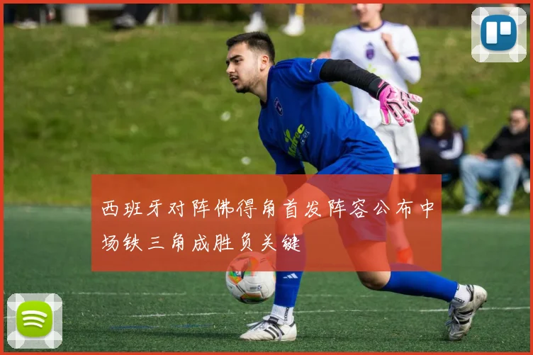 西班牙对阵佛得角首发阵容公布中场铁三角成胜负关键