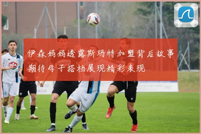伊森妈妈透露斯玛特加盟背后故事期待母子搭档展现精彩表现